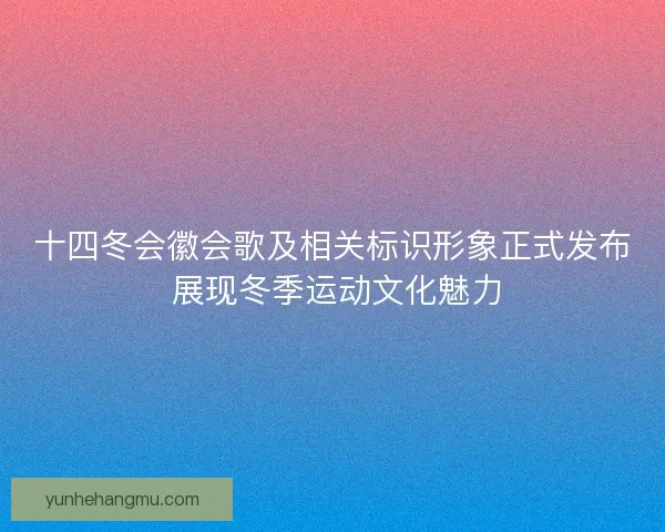 十四冬会徽会歌及相关标识形象正式发布 展现冬季运动文化魅力