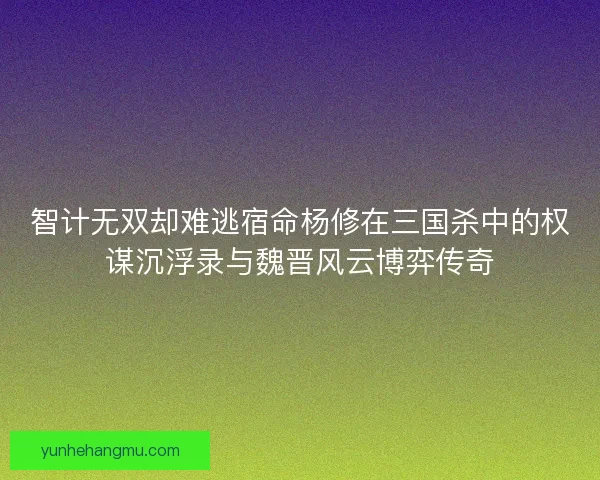 智计无双却难逃宿命杨修在三国杀中的权谋沉浮录与魏晋风云博弈传奇