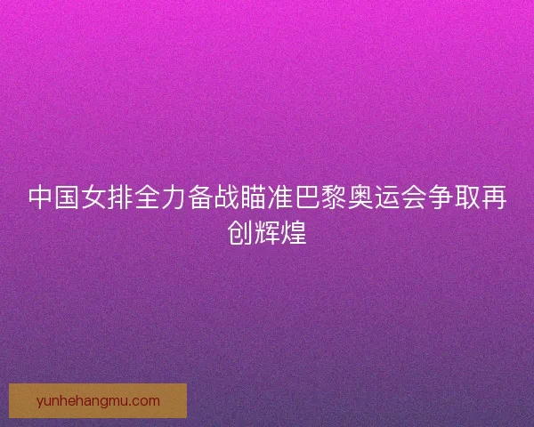 中国女排全力备战瞄准巴黎奥运会争取再创辉煌