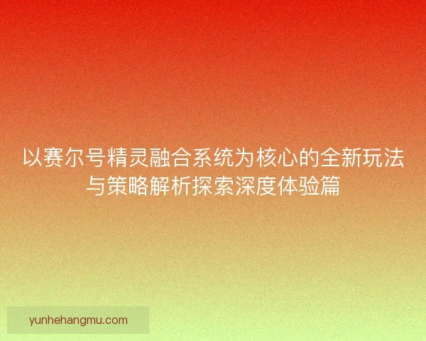 以赛尔号精灵融合系统为核心的全新玩法与策略解析探索深度体验篇