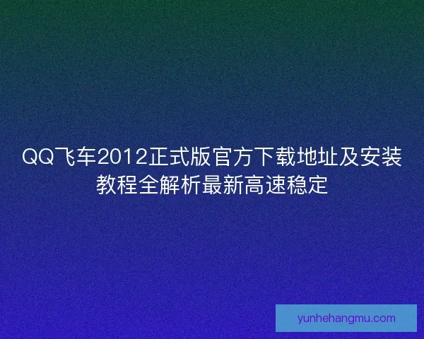 QQ飞车2012正式版官方下载地址及安装教程全解析最新高速稳定